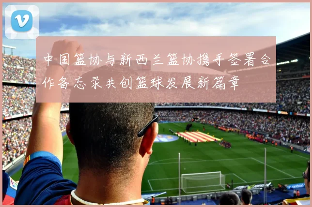 中国篮协与新西兰篮协携手签署合作备忘录共创篮球发展新篇章
