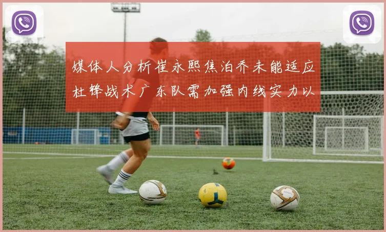 媒体人分析崔永熙焦泊乔未能适应杜锋战术广东队需加强内线实力以提升竞争力