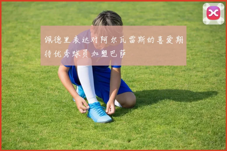 佩德里表达对阿尔瓦雷斯的喜爱期待优秀球员加盟巴萨