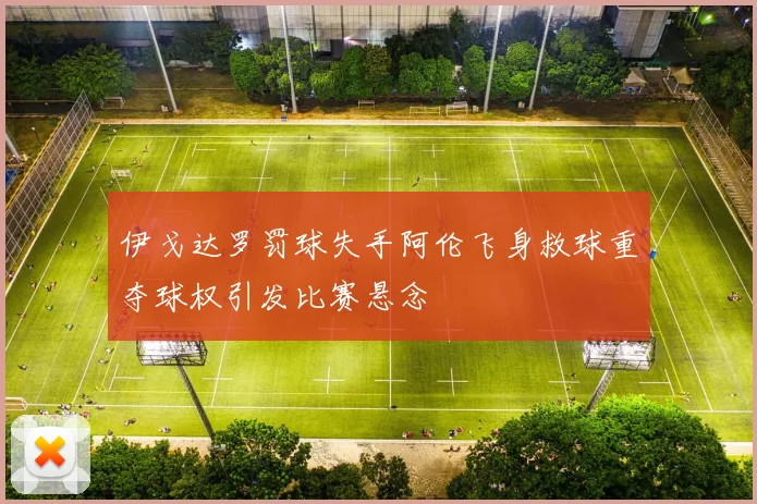 伊戈达罗罚球失手阿伦飞身救球重夺球权引发比赛悬念