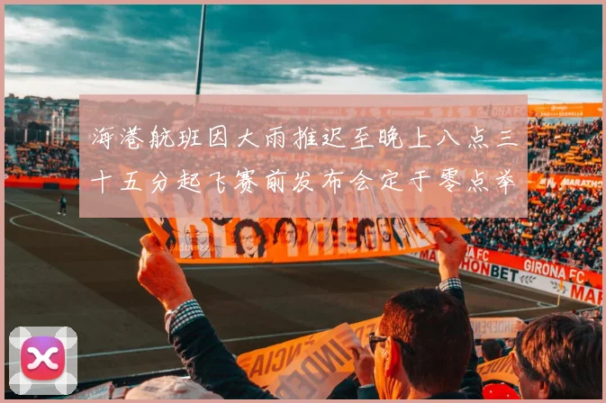 海港航班因大雨推迟至晚上八点三十五分起飞赛前发布会定于零点举行