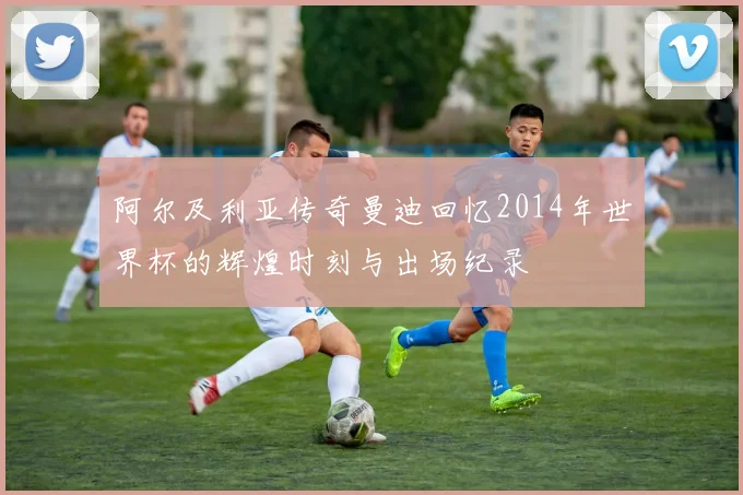 阿尔及利亚传奇曼迪回忆2014年世界杯的辉煌时刻与出场纪录