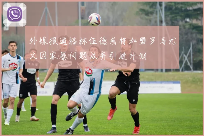 外媒报道格林伍德或将加盟罗马尤文因家暴问题放弃引进计划