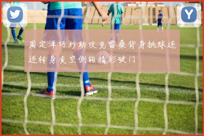 周定洋巧妙助攻克雷桑背身挑球连连转身凌空侧钩精彩破门