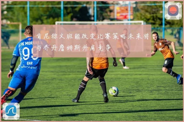 肯尼称文班能改变比赛策略未来将与乔丹詹姆斯并肩竞争
