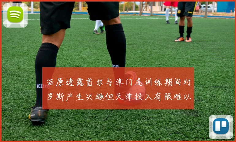 苗原透露首尔与津门虎训练期间对罗斯产生兴趣但天津投入有限难以引进