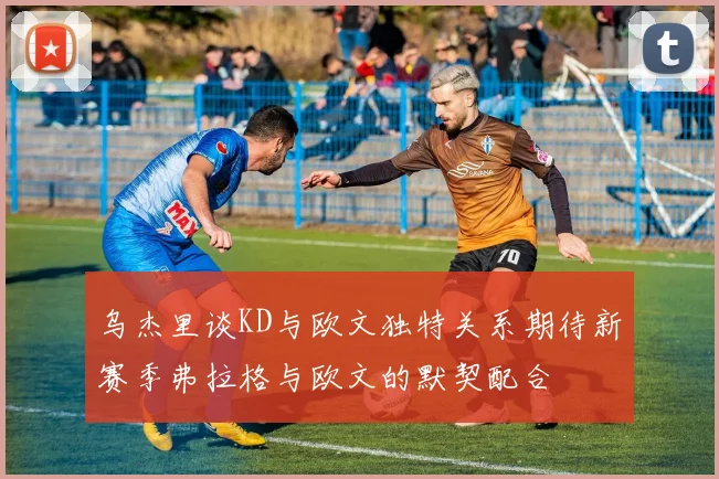 乌杰里谈KD与欧文独特关系期待新赛季弗拉格与欧文的默契配合