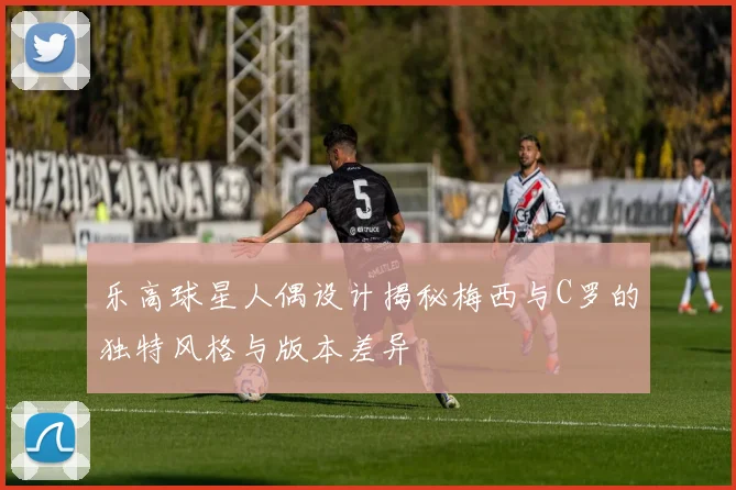 乐高球星人偶设计揭秘梅西与C罗的独特风格与版本差异