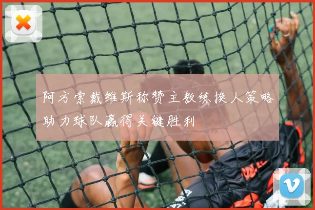 阿方索戴维斯称赞主教练换人策略助力球队赢得关键胜利