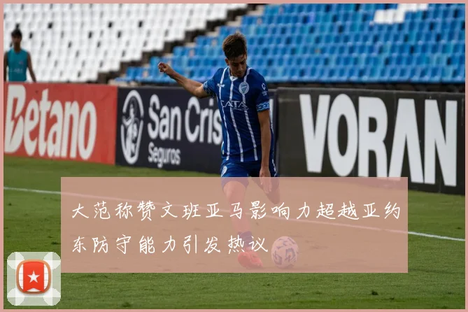 大范称赞文班亚马影响力超越亚约东防守能力引发热议