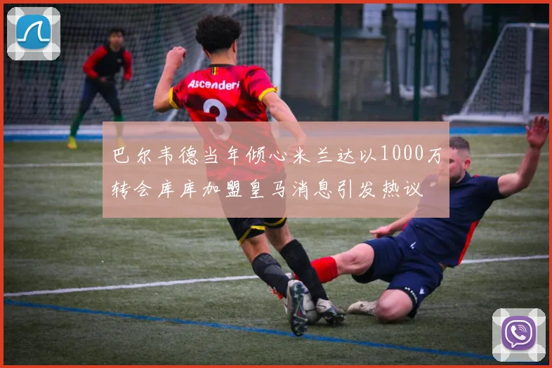 巴尔韦德当年倾心米兰达以1000万转会库库加盟皇马消息引发热议